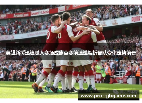 英超新援迅速融入赛场成焦点赛前速递解析各队变化走势前景