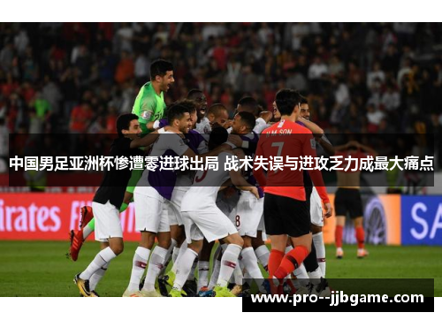 中国男足亚洲杯惨遭零进球出局 战术失误与进攻乏力成最大痛点